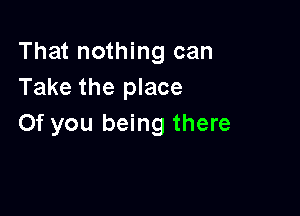 That nothing can
Take the place

0f you being there