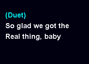 (Duet)
So glad we got the

Real thing, baby