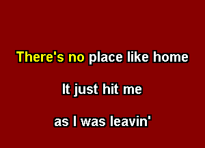 There's no place like home

It just hit me

as l was leavin'