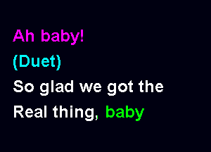 (Duet)

So glad we got the
Real thing, baby