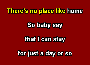There's no place like home
So baby say

that I can stay

for just a day or so