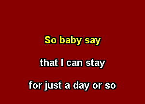 So baby say

that I can stay

for just a day or so