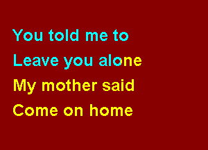 You told me to
Leave you alone

My mother said
Come on home