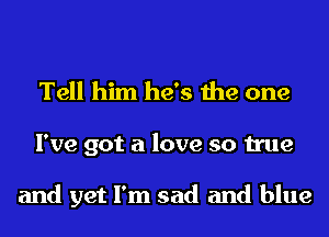 Tell him he's the one
I've got a love so true

and yet I'm sad and blue