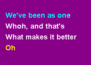 We've been as one
Whoh, and that's

What makes it better
Oh