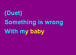 (Duet)
Something is wrong

With my baby