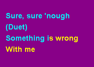 Sure, sure 'nough
(Duet)

Something is wrong
With me