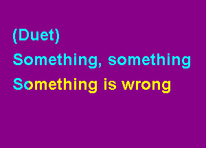 (Duet)
Something, something

Something is wrong