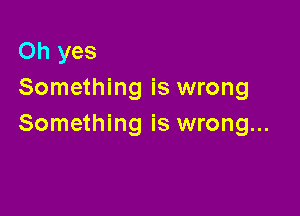 Oh yes
Something is wrong

Something is wrong...