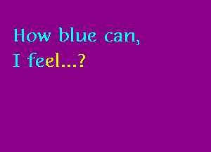 How blue can,
I feel...?