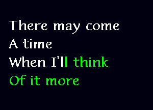 There may come
A time

When I'll think
Of it more