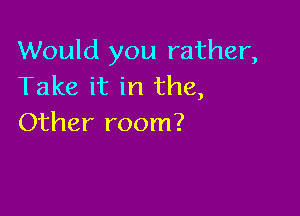 Would you rather,
Take it in the,

Other room?