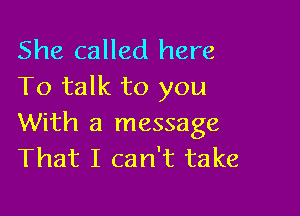 She called here
To talk to you

With a message
That I can't take