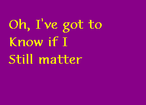 Oh, I've got to
Know if I

Still matter