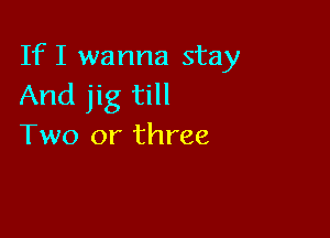 IfI wanna stay
And jig till

Two or three