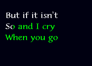 But if it isn't
So and I cry

When you go