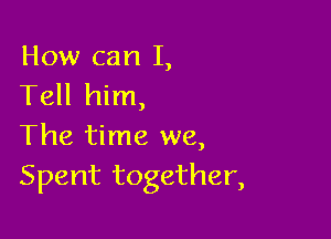 How can I,
Tell him,

The time we,
Spent together,