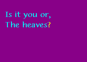 Is it you or,
The heaves?