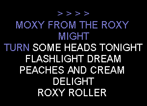 ? ? ? ?

MOXY FROM THE ROXY
MIGHT
TURN SOME HEADS TONIGHT
FLASHLIGHT DREAM
PEACHES AND CREAM
DELIGHT
ROXY ROLLER