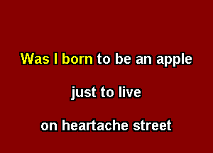 Was I born to be an apple

just to live

on heartache street