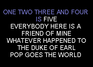 ONE TWO THREE AND FOUR
IS FIVE
EVERYBODY HERE IS A
FRIEND OF MINE
WHATEVER HAPPENED TO
THE DUKE OF EARL
POP GOES THE WORLD