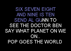 SIX SEVEN EIGHT
AND NINE IS TEN
SEND AL GUNN TO
SEE THE DOCTOR BEN
SAY WHAT PLANET ON WE
ON..

POP GOES THE WORLD