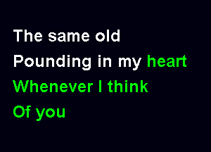 The same old
Pounding in my heart

Whenever I think
Of you