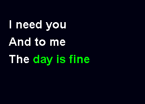 I need you
And to me

The day is fine