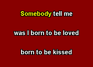Somebody tell me

was I born to be loved

born to be kissed