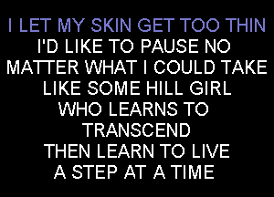 I LET MY SKIN GET TOO THIN
I'D LIKE TO PAUSE NO
MATI'ER WHAT I COULD TAKE
LIKE SOME HILL GIRL
WHO LEARNS TO
TRANSCEND
THEN LEARN TO LIVE
A STEP AT A TIME