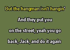 But the hangman isn't hangin'
And they put you

on the street, yeah you go

back, Jack, and do it again