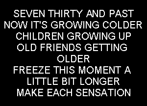 SEVEN THIRTY AND PAST
NOW IT'S GROWING COLDER
CHILDREN GROWING UP
OLD FRIENDS GETI'ING
OLDER
FREEZE THIS MOMENT A
LI'I'I'LE BIT LONGER
MAKE EACH SENSATION