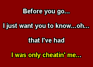 Before you go...

ljust want you to know...ah...
that I've had

I was only cheatin' me...