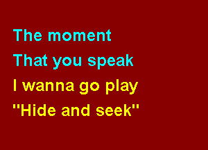 The moment
That you speak

I wanna go play
Hide and seek