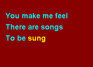 You make me feel
There are songs

To be sung