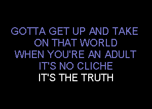 GO'I'I'A GET UP AND TAKE
ON THAT WORLD
WHEN YOU'RE AN ADULT
IT'S NO CLICHE
IT'S THE TRUTH