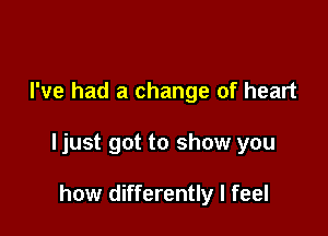 I've had a change of heart

ljust got to show you

how differently I feel