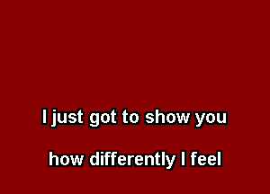ljust got to show you

how differently I feel