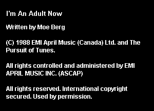 I'm An Adult Now

Written by Moe Berg

(C) 1988 EMI April Music (Canada) Ltd. and The
Pursuit of Tunes.

All rights controlled and administered by EM!
APRIL MUSIC INC. (ASCAP)

All rights resented. International copyright
secured. Used by permission.