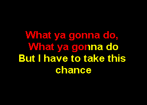 What ya gonna do,
What ya gonna do

But I have to take this
chance