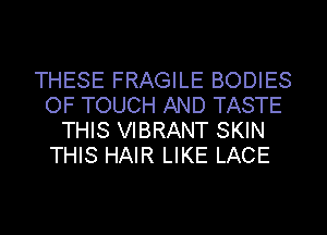 THESE FRAGILE BODIES
OF TOUCH AND TASTE
THIS VIBRANT SKIN
THIS HAIR LIKE LACE