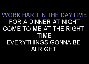 WORK HARD IN THE DAYTIME
FOR A DINNER AT NIGHT
COME TO ME AT THE RIGHT
TIME
EVERYTHINGS GONNA BE
ALRIGHT