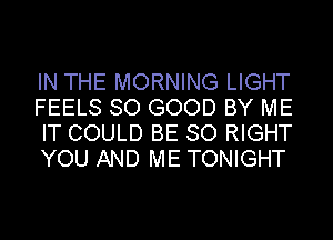 IN THE MORNING LIGHT
FEELS SO GOOD BY ME
IT COULD BE SO RIGHT
YOU AND ME TONIGHT