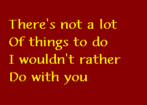 There's not a lot
Of things to do

I wouldn't rather
Do with you