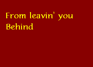 From leavin' you
Behind