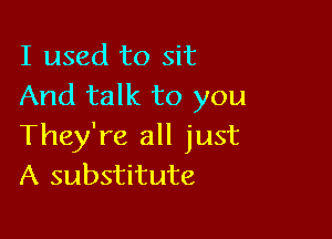 I used to sit
And talk to you

They're all just
A substitute