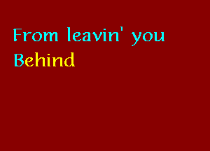 From leavin' you
Behind