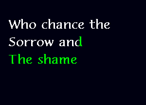 Who chance the
Sorrow and

The shame