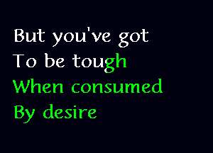 But you've got
To be tough

When consumed
By desire