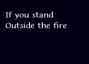 If you stand
Outside the fire